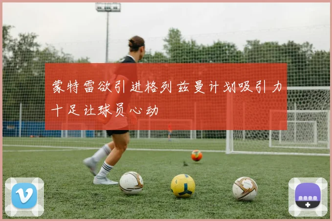 蒙特雷欲引进格列兹曼计划吸引力十足让球员心动