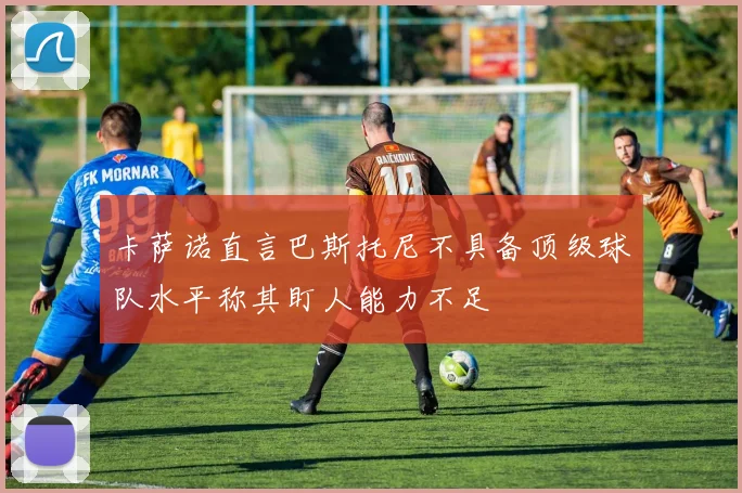 卡萨诺直言巴斯托尼不具备顶级球队水平称其盯人能力不足