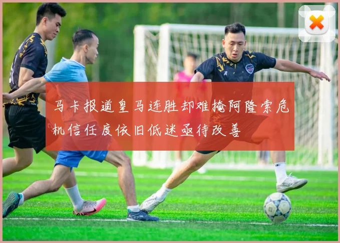 马卡报道皇马连胜却难掩阿隆索危机信任度依旧低迷亟待改善